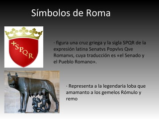 Símbolos de Roma
· figura una cruz griega y la sigla SPQR de la
expresión latina Senatvs Popvlvs Qve
Romanvs, cuya traducción es «el Senado y
el Pueblo Romano».
· Representa a la legendaria loba que
amamanto a los gemelos Rómulo y
remo
 