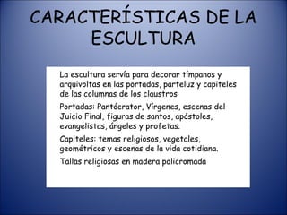 CARACTERÍSTICAS DE LA ESCULTURA La escultura servía para decorar tímpanos y arquivoltas en las portadas, parteluz y capiteles de las columnas de los claustros Portadas: Pantócrator, Vírgenes, escenas del Juicio Final, figuras de santos, apóstoles, evangelistas, ángeles y profetas. Capiteles: temas religiosos, vegetales, geométricos y escenas de la vida cotidiana. Tallas religiosas en madera policromada 