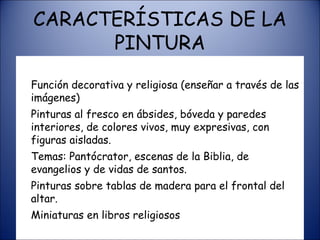CARACTERÍSTICAS DE LA PINTURA Función decorativa y religiosa (enseñar a través de las imágenes) Pinturas al fresco en ábsides, bóveda y paredes interiores, de colores vivos, muy expresivas, con figuras aisladas. Temas: Pantócrator, escenas de la Biblia, de evangelios y de vidas de santos. Pinturas sobre tablas de madera para el frontal del altar. Miniaturas en libros religiosos 