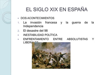 EL SIGLO XIX EN ESPAÑA


1.
2.



DOS ACONTECIMIENTOS

La invasión francesa
Independencia
El desastre del 98

y

INESTABILIDAD POLÍTICA
ENFRENTAMIENTO
ENTRE
LIBERALES

la

guerra

de

la

ABSOLUTISTAS

Y

 