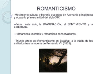 ROMANTICISMO
•Movimiento

cultural y literario que nace en Alemania e Inglaterra
y ocupa la primera mitad del siglo XIX.
•Valora,

ante todo, la IMAGINACIÓN, el SENTIMIENTO y la
LIBERTAD.
•
•

Románticos liberales y románticos conservadores.

Triunfo tardío del Romanticismo en España: a la vuelta de los
exiliados tras la muerte de Fernando VII (1833).

 
