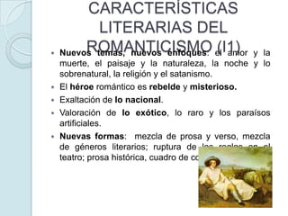 






CARACTERÍSTICAS
LITERARIAS DEL
ROMANTICISMO (I1)
Nuevos temas, nuevos enfoques: el amor

y la
muerte, el paisaje y la naturaleza, la noche y lo
sobrenatural, la religión y el satanismo.
El héroe romántico es rebelde y misterioso.
Exaltación de lo nacional.
Valoración de lo exótico, lo raro y los paraísos
artificiales.
Nuevas formas: mezcla de prosa y verso, mezcla
de géneros literarios; ruptura de las reglas en el
teatro; prosa histórica, cuadro de costumbres.

 