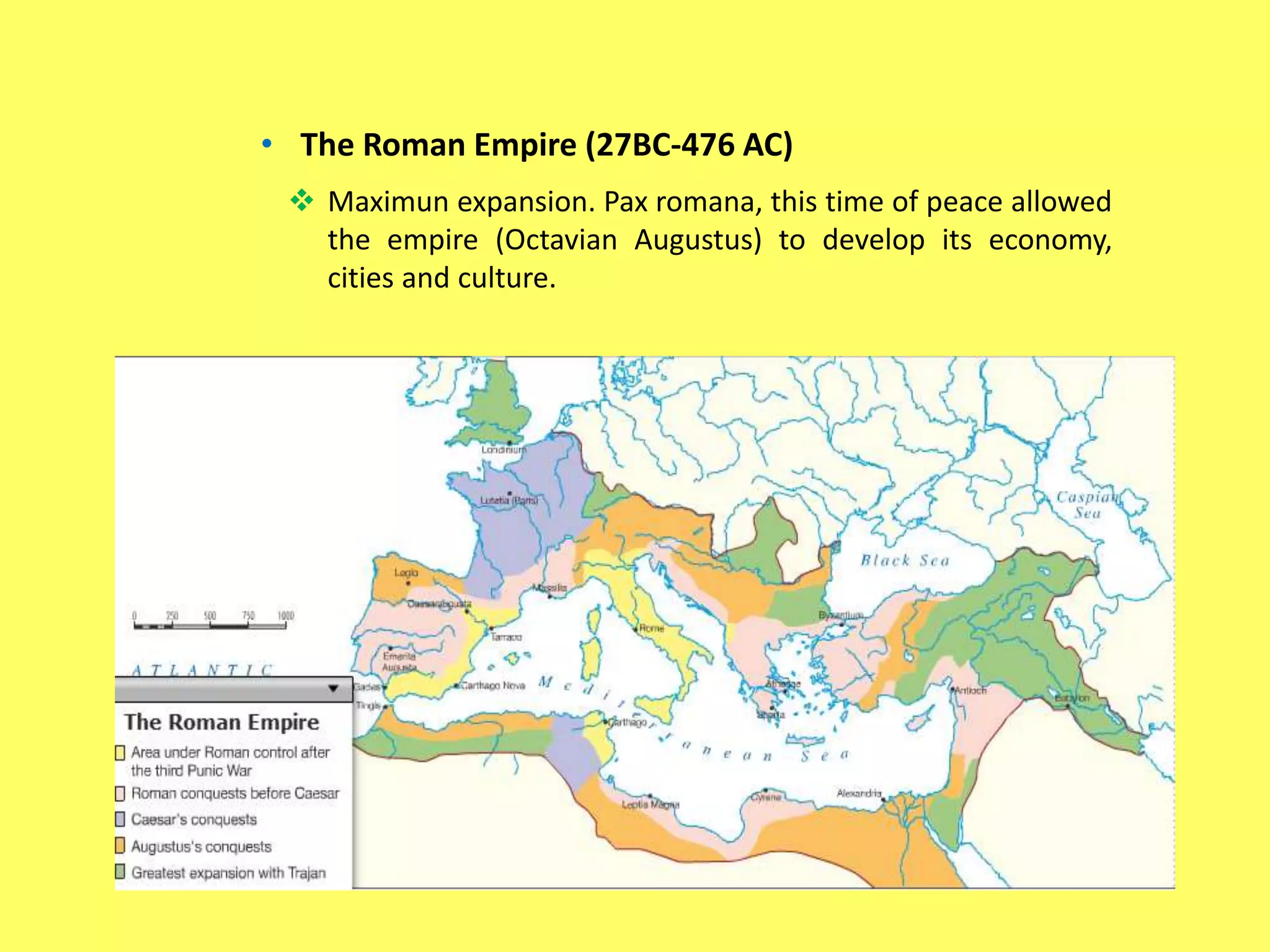 • The Roman Empire (27BC-476 AC)
 Maximun expansion. Pax romana, this time of peace allowed
the empire (Octavian Augustus) to develop its economy,
cities and culture.
 