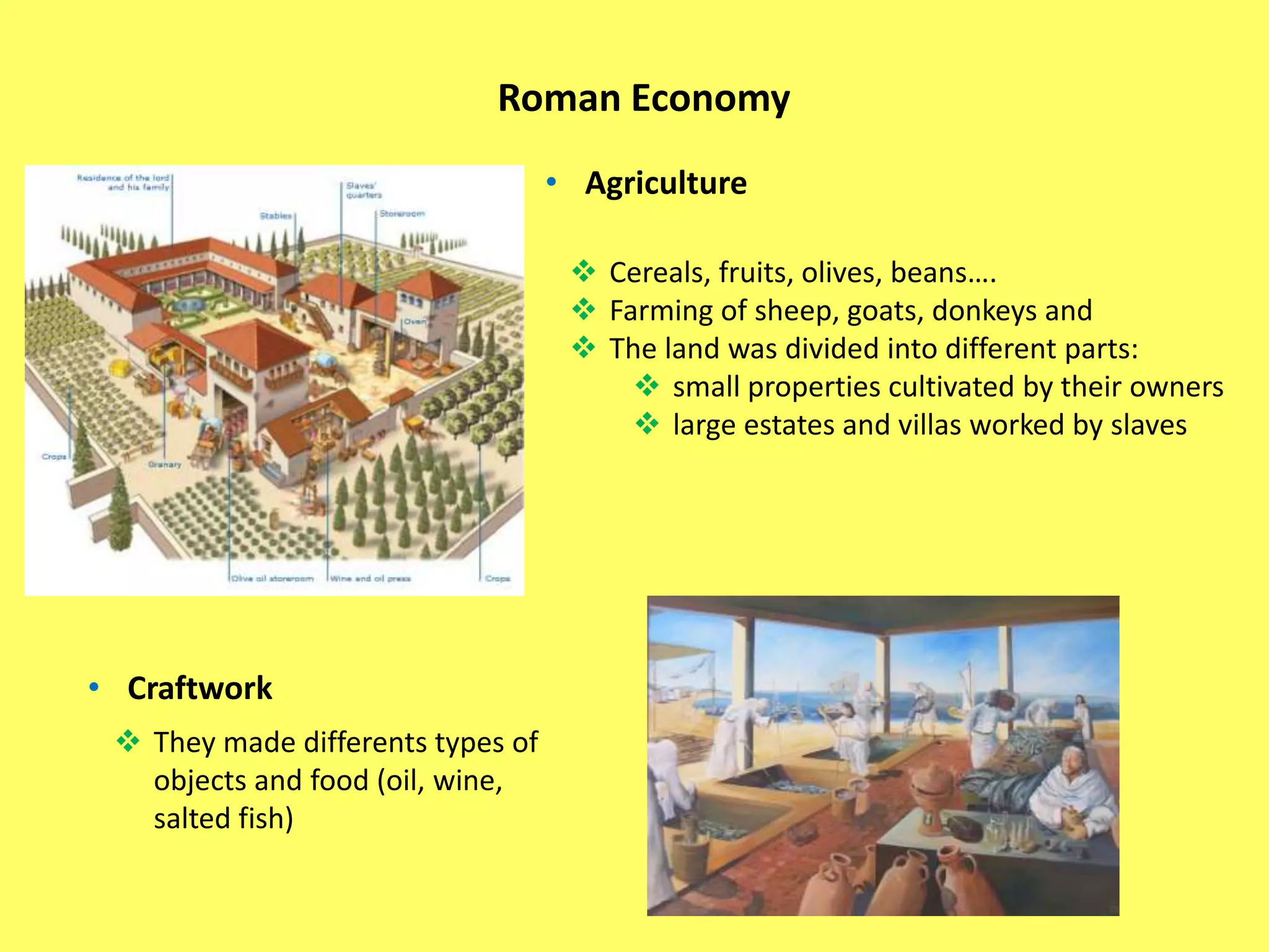 Roman Economy
• Agriculture
 Cereals, fruits, olives, beans….
 Farming of sheep, goats, donkeys and
 The land was divided into different parts:
 small properties cultivated by their owners
 large estates and villas worked by slaves
• Craftwork
 They made differents types of
objects and food (oil, wine,
salted fish)
 