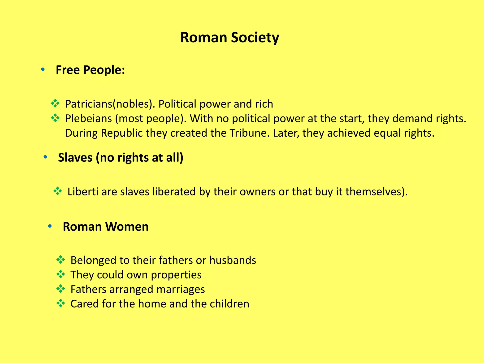 Roman Society
• Free People:
 Patricians(nobles). Political power and rich
 Plebeians (most people). With no political power at the start, they demand rights.
During Republic they created the Tribune. Later, they achieved equal rights.
• Slaves (no rights at all)
 Liberti are slaves liberated by their owners or that buy it themselves).
• Roman Women
 Belonged to their fathers or husbands
 They could own properties
 Fathers arranged marriages
 Cared for the home and the children
 