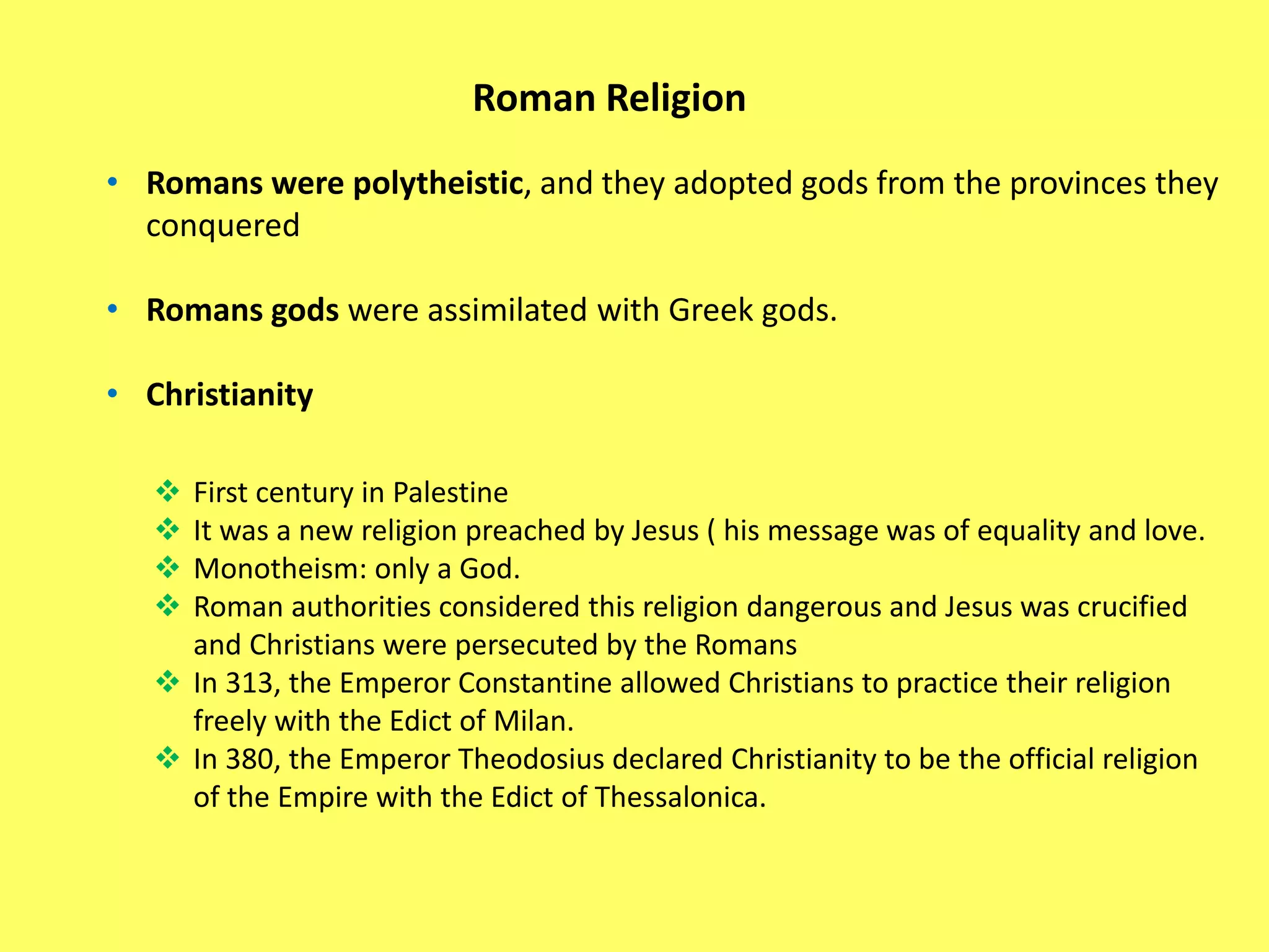 Roman Religion
• Romans were polytheistic, and they adopted gods from the provinces they
conquered
• Romans gods were assimilated with Greek gods.
• Christianity
 First century in Palestine
 It was a new religion preached by Jesus ( his message was of equality and love.
 Monotheism: only a God.
 Roman authorities considered this religion dangerous and Jesus was crucified
and Christians were persecuted by the Romans
 In 313, the Emperor Constantine allowed Christians to practice their religion
freely with the Edict of Milan.
 In 380, the Emperor Theodosius declared Christianity to be the official religion
of the Empire with the Edict of Thessalonica.
 