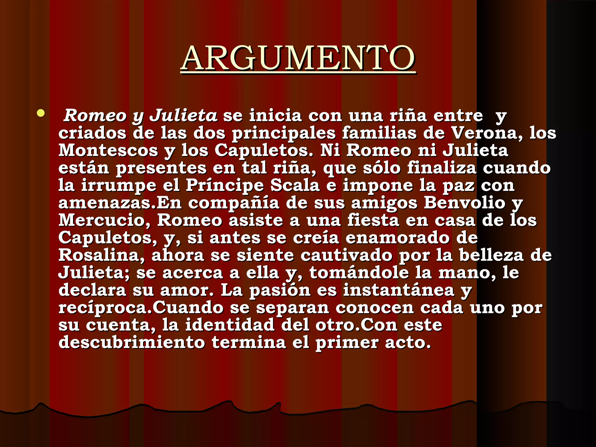 ARGUMENTOARGUMENTO
   Romeo y JulietaRomeo y Julieta se inicia con una riña entre y se inicia con una riña entre y
criados de las dos principales familias de Verona, loscriados de las dos principales familias de Verona, los
Montescos y los Capuletos. Ni Romeo ni JulietaMontescos y los Capuletos. Ni Romeo ni Julieta
están presentes en tal riña, que sólo finaliza cuandoestán presentes en tal riña, que sólo finaliza cuando
la irrumpe el Príncipe Scala e impone la paz conla irrumpe el Príncipe Scala e impone la paz con
amenazas.En compañía de sus amigos Benvolio yamenazas.En compañía de sus amigos Benvolio y
Mercucio, Romeo asiste a una fiesta en casa de losMercucio, Romeo asiste a una fiesta en casa de los
Capuletos, y, si antes se creía enamorado deCapuletos, y, si antes se creía enamorado de
Rosalina, ahora se siente cautivado por la belleza deRosalina, ahora se siente cautivado por la belleza de
Julieta; se acerca a ella y, tomándole la mano, leJulieta; se acerca a ella y, tomándole la mano, le
declara su amor. La pasión es instantánea ydeclara su amor. La pasión es instantánea y
recíproca.Cuando se separan conocen cada uno porrecíproca.Cuando se separan conocen cada uno por
su cuenta, la identidad del otro.Con estesu cuenta, la identidad del otro.Con este
descubrimiento termina el primer acto.descubrimiento termina el primer acto.
 