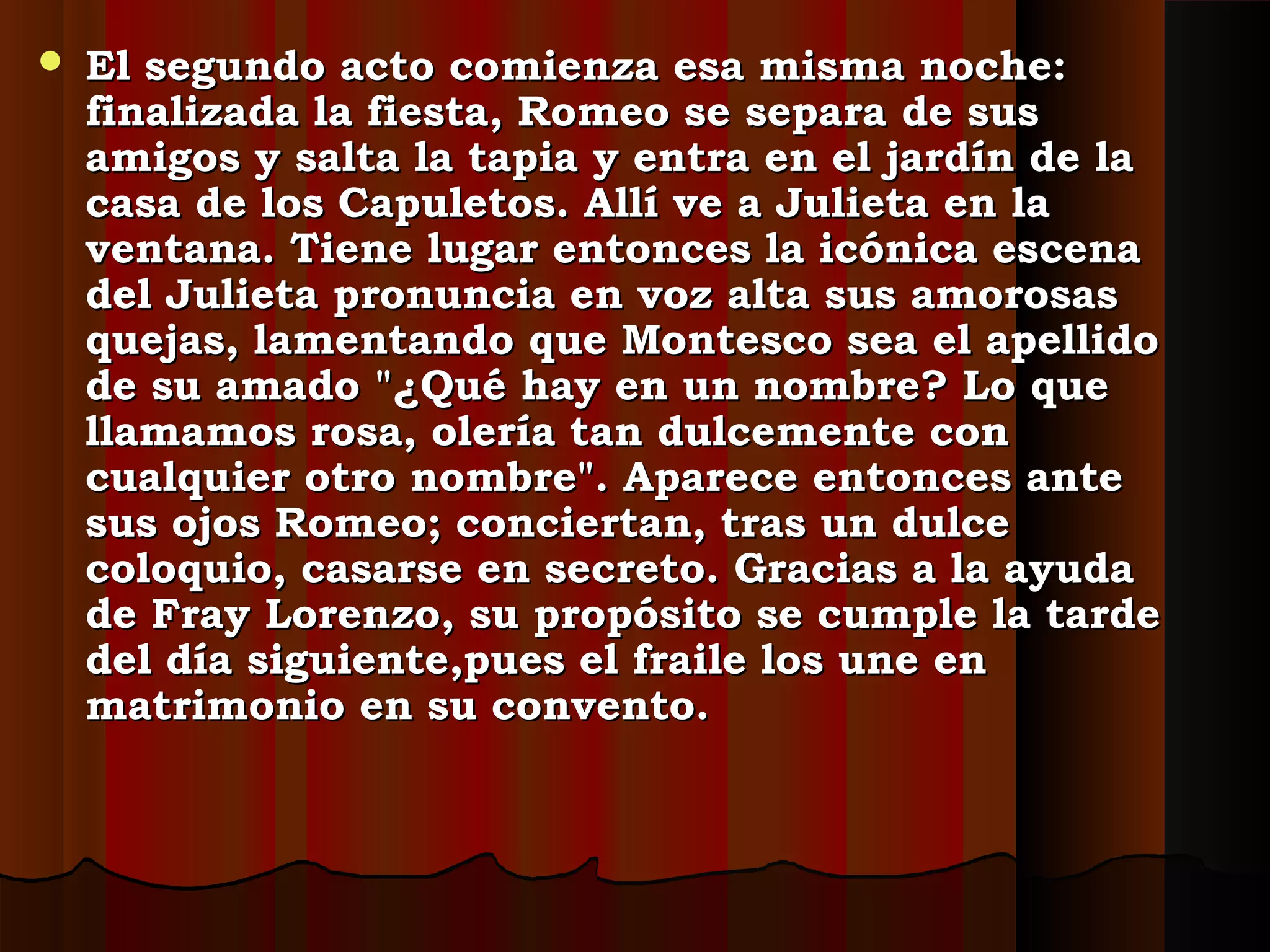  El segundo acto comienza esa misma noche:El segundo acto comienza esa misma noche:
finalizada la fiesta, Romeo se separa de susfinalizada la fiesta, Romeo se separa de sus
amigos y salta la tapia y entra en el jardín de laamigos y salta la tapia y entra en el jardín de la
casa de los Capuletos. Allí ve a Julieta en lacasa de los Capuletos. Allí ve a Julieta en la
ventana. Tiene lugar entonces la icónica escenaventana. Tiene lugar entonces la icónica escena
del Julieta pronuncia en voz alta sus amorosasdel Julieta pronuncia en voz alta sus amorosas
quejas, lamentando que Montesco sea el apellidoquejas, lamentando que Montesco sea el apellido
de su amado "¿Qué hay en un nombre? Lo quede su amado "¿Qué hay en un nombre? Lo que
llamamos rosa, olería tan dulcemente conllamamos rosa, olería tan dulcemente con
cualquier otro nombre". Aparece entonces antecualquier otro nombre". Aparece entonces ante
sus ojos Romeo; conciertan, tras un dulcesus ojos Romeo; conciertan, tras un dulce
coloquio, casarse en secreto. Gracias a la ayudacoloquio, casarse en secreto. Gracias a la ayuda
de Fray Lorenzo, su propósito se cumple la tardede Fray Lorenzo, su propósito se cumple la tarde
del día siguiente,pues el fraile los une endel día siguiente,pues el fraile los une en
matrimonio en su convento.matrimonio en su convento.
 