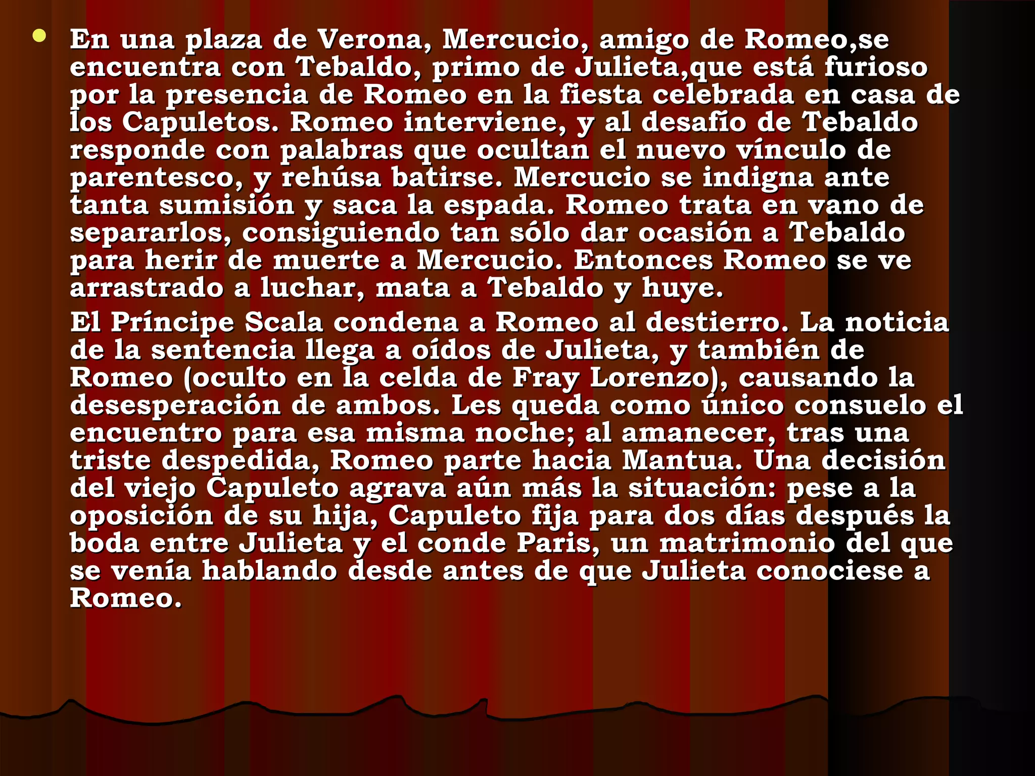  En una plaza de Verona, Mercucio, amigo de Romeo,seEn una plaza de Verona, Mercucio, amigo de Romeo,se
encuentra con Tebaldo, primo de Julieta,que está furiosoencuentra con Tebaldo, primo de Julieta,que está furioso
por la presencia de Romeo en la fiesta celebrada en casa depor la presencia de Romeo en la fiesta celebrada en casa de
los Capuletos. Romeo interviene, y al desafío de Tebaldolos Capuletos. Romeo interviene, y al desafío de Tebaldo
responde con palabras que ocultan el nuevo vínculo deresponde con palabras que ocultan el nuevo vínculo de
parentesco, y rehúsa batirse. Mercucio se indigna anteparentesco, y rehúsa batirse. Mercucio se indigna ante
tanta sumisión y saca la espada. Romeo trata en vano detanta sumisión y saca la espada. Romeo trata en vano de
separarlos, consiguiendo tan sólo dar ocasión a Tebaldosepararlos, consiguiendo tan sólo dar ocasión a Tebaldo
para herir de muerte a Mercucio. Entonces Romeo se vepara herir de muerte a Mercucio. Entonces Romeo se ve
arrastrado a luchar, mata a Tebaldo y huye.arrastrado a luchar, mata a Tebaldo y huye.
El Príncipe Scala condena a Romeo al destierro. La noticiaEl Príncipe Scala condena a Romeo al destierro. La noticia
de la sentencia llega a oídos de Julieta, y también dede la sentencia llega a oídos de Julieta, y también de
Romeo (oculto en la celda de Fray Lorenzo), causando laRomeo (oculto en la celda de Fray Lorenzo), causando la
desesperación de ambos. Les queda como único consuelo eldesesperación de ambos. Les queda como único consuelo el
encuentro para esa misma noche; al amanecer, tras unaencuentro para esa misma noche; al amanecer, tras una
triste despedida, Romeo parte hacia Mantua. Una decisióntriste despedida, Romeo parte hacia Mantua. Una decisión
del viejo Capuleto agrava aún más la situación: pese a ladel viejo Capuleto agrava aún más la situación: pese a la
oposición de su hija, Capuleto fija para dos días después laoposición de su hija, Capuleto fija para dos días después la
boda entre Julieta y el conde Paris, un matrimonio del queboda entre Julieta y el conde Paris, un matrimonio del que
se venía hablando desde antes de que Julieta conociese ase venía hablando desde antes de que Julieta conociese a
Romeo.Romeo.
 