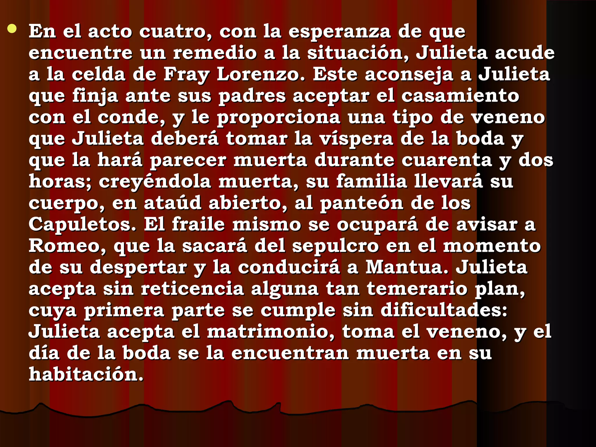  En el acto cuatro, con la esperanza de queEn el acto cuatro, con la esperanza de que
encuentre un remedio a la situación, Julieta acudeencuentre un remedio a la situación, Julieta acude
a la celda de Fray Lorenzo. Este aconseja a Julietaa la celda de Fray Lorenzo. Este aconseja a Julieta
que finja ante sus padres aceptar el casamientoque finja ante sus padres aceptar el casamiento
con el conde, y le proporciona una tipo de venenocon el conde, y le proporciona una tipo de veneno
que Julieta deberá tomar la víspera de la boda yque Julieta deberá tomar la víspera de la boda y
que la hará parecer muerta durante cuarenta y dosque la hará parecer muerta durante cuarenta y dos
horas; creyéndola muerta, su familia llevará suhoras; creyéndola muerta, su familia llevará su
cuerpo, en ataúd abierto, al panteón de loscuerpo, en ataúd abierto, al panteón de los
Capuletos. El fraile mismo se ocupará de avisar aCapuletos. El fraile mismo se ocupará de avisar a
Romeo, que la sacará del sepulcro en el momentoRomeo, que la sacará del sepulcro en el momento
de su despertar y la conducirá a Mantua. Julietade su despertar y la conducirá a Mantua. Julieta
acepta sin reticencia alguna tan temerario plan,acepta sin reticencia alguna tan temerario plan,
cuya primera parte se cumple sin dificultades:cuya primera parte se cumple sin dificultades:
Julieta acepta el matrimonio, toma el veneno, y elJulieta acepta el matrimonio, toma el veneno, y el
día de la boda se la encuentran muerta en sudía de la boda se la encuentran muerta en su
habitación.habitación.
 