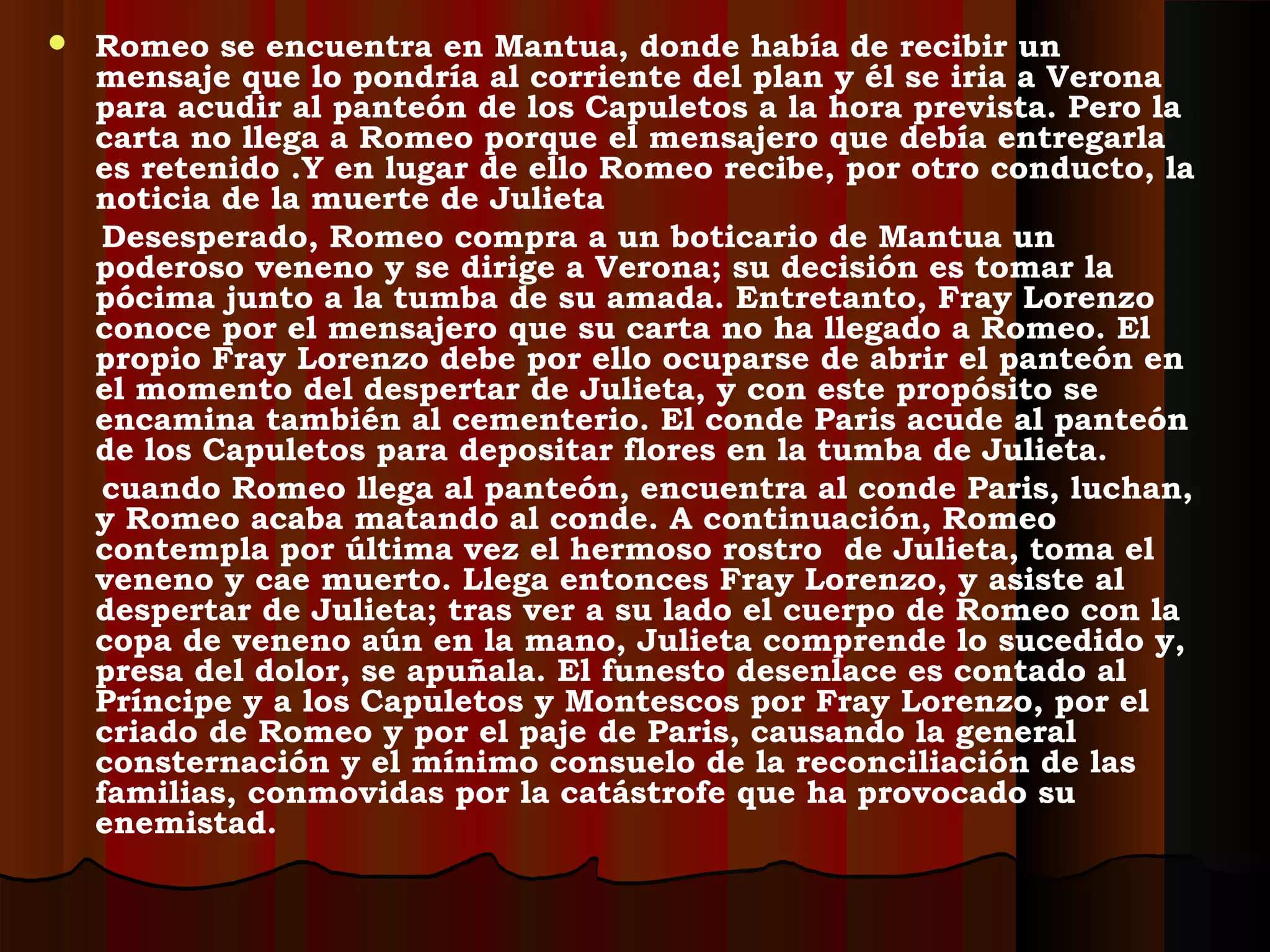  Romeo se encuentra en Mantua, donde había de recibir un
mensaje que lo pondría al corriente del plan y él se iria a Verona
para acudir al panteón de los Capuletos a la hora prevista. Pero la
carta no llega a Romeo porque el mensajero que debía entregarla
es retenido .Y en lugar de ello Romeo recibe, por otro conducto, la
noticia de la muerte de Julieta
Desesperado, Romeo compra a un boticario de Mantua un
poderoso veneno y se dirige a Verona; su decisión es tomar la
pócima junto a la tumba de su amada. Entretanto, Fray Lorenzo
conoce por el mensajero que su carta no ha llegado a Romeo. El
propio Fray Lorenzo debe por ello ocuparse de abrir el panteón en
el momento del despertar de Julieta, y con este propósito se
encamina también al cementerio. El conde Paris acude al panteón
de los Capuletos para depositar flores en la tumba de Julieta.
cuando Romeo llega al panteón, encuentra al conde Paris, luchan,
y Romeo acaba matando al conde. A continuación, Romeo
contempla por última vez el hermoso rostro de Julieta, toma el
veneno y cae muerto. Llega entonces Fray Lorenzo, y asiste al
despertar de Julieta; tras ver a su lado el cuerpo de Romeo con la
copa de veneno aún en la mano, Julieta comprende lo sucedido y,
presa del dolor, se apuñala. El funesto desenlace es contado al
Príncipe y a los Capuletos y Montescos por Fray Lorenzo, por el
criado de Romeo y por el paje de Paris, causando la general
consternación y el mínimo consuelo de la reconciliación de las
familias, conmovidas por la catástrofe que ha provocado su
enemistad.
 