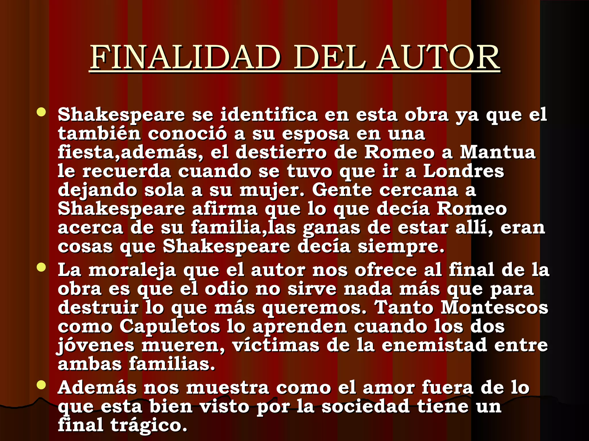 FINALIDAD DEL AUTORFINALIDAD DEL AUTOR
 Shakespeare se identifica en esta obra ya que elShakespeare se identifica en esta obra ya que el
también conoció a su esposa en unatambién conoció a su esposa en una
fiesta,además, el destierro de Romeo a Mantuafiesta,además, el destierro de Romeo a Mantua
le recuerda cuando se tuvo que ir a Londresle recuerda cuando se tuvo que ir a Londres
dejando sola a su mujer. Gente cercana adejando sola a su mujer. Gente cercana a
Shakespeare afirma que lo que decía RomeoShakespeare afirma que lo que decía Romeo
acerca de su familia,las ganas de estar allí, eranacerca de su familia,las ganas de estar allí, eran
cosas que Shakespeare decía siempre.cosas que Shakespeare decía siempre.
 La moraleja que el autor nos ofrece al final de laLa moraleja que el autor nos ofrece al final de la
obra es que el odio no sirve nada más que paraobra es que el odio no sirve nada más que para
destruir lo que más queremos. Tanto Montescosdestruir lo que más queremos. Tanto Montescos
como Capuletos lo aprenden cuando los doscomo Capuletos lo aprenden cuando los dos
jóvenes mueren, víctimas de la enemistad entrejóvenes mueren, víctimas de la enemistad entre
ambas familias.ambas familias.
 Además nos muestra como el amor fuera de loAdemás nos muestra como el amor fuera de lo
que esta bien visto por la sociedad tiene unque esta bien visto por la sociedad tiene un
final trágico.final trágico.
 