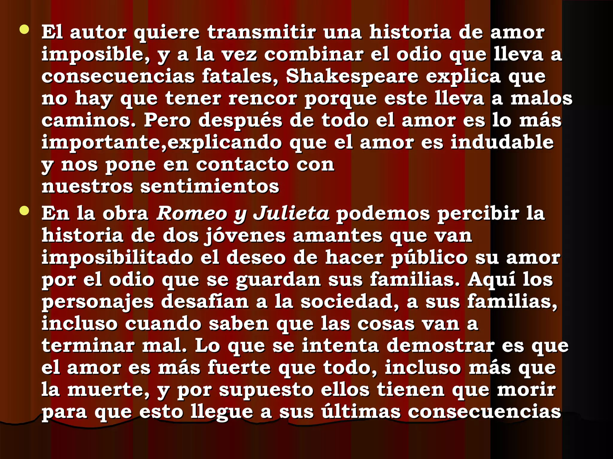  El autor quiere transmitir una historia de amorEl autor quiere transmitir una historia de amor
imposible, y a la vez combinar el odio que lleva aimposible, y a la vez combinar el odio que lleva a
consecuencias fatales, Shakespeare explica queconsecuencias fatales, Shakespeare explica que
no hay que tener rencor porque este lleva a malosno hay que tener rencor porque este lleva a malos
caminos. Pero después de todo el amor es lo máscaminos. Pero después de todo el amor es lo más
importante,explicando que el amor es indudableimportante,explicando que el amor es indudable
y nos pone en contacto cony nos pone en contacto con
nuestros sentimientosnuestros sentimientos
 En la obraEn la obra Romeo y JulietaRomeo y Julieta podemos percibir lapodemos percibir la
historia de dos jóvenes amantes que vanhistoria de dos jóvenes amantes que van
imposibilitado el deseo de hacer público su amorimposibilitado el deseo de hacer público su amor
por el odio que se guardan sus familias. Aquí lospor el odio que se guardan sus familias. Aquí los
personajes desafían a la sociedad, a sus familias,personajes desafían a la sociedad, a sus familias,
incluso cuando saben que las cosas van aincluso cuando saben que las cosas van a
terminar mal. Lo que se intenta demostrar es queterminar mal. Lo que se intenta demostrar es que
el amor es más fuerte que todo, incluso más queel amor es más fuerte que todo, incluso más que
la muerte, y por supuesto ellos tienen que morirla muerte, y por supuesto ellos tienen que morir
para que esto llegue a sus últimas consecuenciaspara que esto llegue a sus últimas consecuencias
 