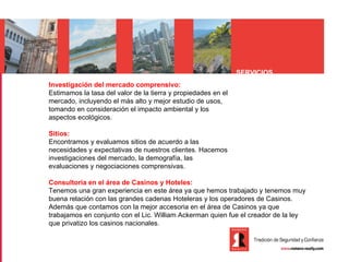 SERVICIOS
Investigación del mercado comprensivo:
Estimamos la tasa del valor de la tierra y propiedades en el
mercado, incluyendo el más alto y mejor estudio de usos,
tomando en consideración el impacto ambiental y los
aspectos ecológicos.

Sitios:
Encontramos y evaluamos sitios de acuerdo a las
necesidades y expectativas de nuestros clientes. Hacemos
investigaciones del mercado, la demografía, las
evaluaciones y negociaciones comprensivas.

Consultoria en el área de Casinos y Hoteles:
Tenemos una gran experiencia en este área ya que hemos trabajado y tenemos muy
buena relación con las grandes cadenas Hoteleras y los operadores de Casinos.
Además que contamos con la mejor accesoria en el área de Casinos ya que
trabajamos en conjunto con el Lic. William Ackerman quien fue el creador de la ley
que privatizo los casinos nacionales.
 