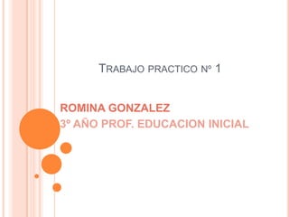 TRABAJO PRACTICO Nº 1
ROMINA GONZALEZ
3º AÑO PROF. EDUCACION INICIAL
 