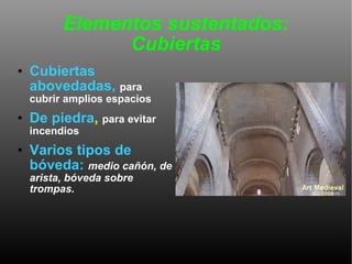 Elementos sustentados: Cubiertas Cubiertas abovedadas,   para cubrir amplios espacios De piedra ,  para evitar incendios Varios tipos de bóveda:   medio cañón, de arista, bóveda sobre trompas.  