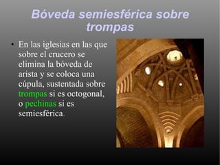 Bóveda semiesférica sobre trompas En las iglesias en las que sobre el crucero se elimina la bóveda de arista y se coloca una cúpula, sustentada sobre  trompas  si es octogonal, o  pechinas  si es semiesférica .  