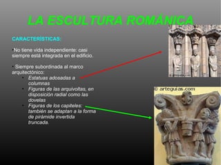 LA ESCULTURA ROMÁNICA CARACTERÍSTICAS:  No tiene vida independiente: casi siempre está integrada en el edificio.  Siempre subordinada al marco arquitectónico: Estatuas adosadas a columnas Figuras de las arquivoltas, en disposición radial como las dovelas Figuras de los capiteles: también se adaptan a la forma de pirámide invertida truncada.  