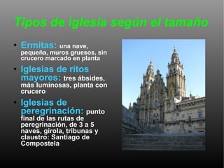 Tipos de iglesia según el tamaño Ermitas:   una nave, pequeña, muros gruesos, sin crucero marcado en planta Iglesias de ritos mayores:   tres ábsides, más luminosas, planta con crucero Iglesias de peregrinación:   punto final de las rutas de peregrinación, de 3 a 5 naves, girola, tribunas y claustro: Santiago de Compostela 