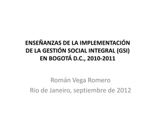 ENSEÑANZAS DE LA IMPLEMENTACIÓN
DE LA GESTIÓN SOCIAL INTEGRAL (GSI)
     EN BOGOTÁ D.C., 2010-2011


        Román Vega Romero
 Rio de Janeiro, septiembre de 2012
 