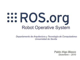 Robot Operative System
Departamento de Arquitectura y Tecnología de Computadores
                 Universidad de Sevilla




                                   Pablo Iñigo Blasco
                                       Diciembre – 2010
 