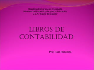 República Bolivariana de Venezuela Ministerio del Poder Popular para la Educación U.E.N. “Eladio del Castillo ” LIBROS DE CONTABILIDAD Prof. Rosa Rebolledo 