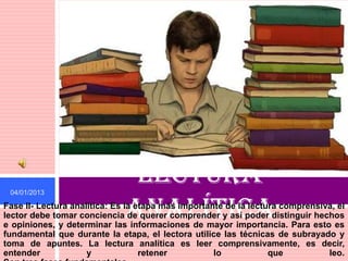 04/01/2013
                              Lectura
                             analítica
Fase II- Lectura analítica: Es la etapa más importante de la lectura comprensiva, el
lector debe tomar conciencia de querer comprender y así poder distinguir hechos
e opiniones, y determinar las informaciones de mayor importancia. Para esto es
fundamental que durante la etapa, el lectora utilice las técnicas de subrayado y
toma de apuntes. La lectura analítica es leer comprensivamente, es decir,
entender             y             retener          lo            que          leo.
 