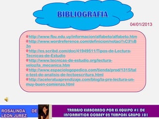 04/01/2013

 http://www.fbu.edu.uy/informacion/alfabeto/alfabeto.htm
 http://www.wordreference.com/definicion/notaci%C3%B
3n
 http://es.scribd.com/doc/41949511/Tipos-de-Lectura-
Tecnicas-de-Estudio
 http://www.tecnicas-de-estudio.org/lectura-
veloz/la_mecanica.htm
 http://www.espaciologopedico.com/tienda/prod/1315/tal
e-test-de-analisis-de-lectoescritura.html
 http://aceleratuaprendizaje.com/blog/la-pre-lectura-un-
muy-buen-comienzo.html
 