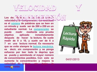 Los dos factores de la lectura son la
velocidad y la comprensión. La velocidad
es el número de palabras que se leen en
un minuto y suele ser de 200 a 250 en un
estudiante normal. La comprensión se
puede    medir     mediante una prueba
objetiva     aplicada      inmediatamente
después de hacer la lectura. Se suele
medir de 0 a 10, y suele ser de 6 a
7 en una lectura normal. Es necesario
que se evite siempre la lectura mecánica,
es decir, sin comprensión y se ponga
esfuerzo por leer todo lo deprisa que
se pueda y asimilando el mayor número
de conocimientos posibles. Con esto se
                                            04/01/2013
aumenta la concentración y mejora la
velocidad de lectura      sin   bajar  la
comprensión.
 