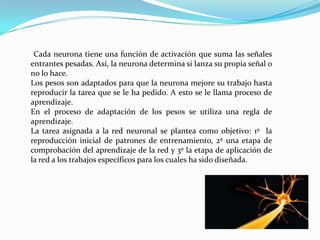 Cada neurona tiene una función de activación que suma las señales
entrantes pesadas. Así, la neurona determina si lanza su propia señal o
no lo hace.
Los pesos son adaptados para que la neurona mejore su trabajo hasta
reproducir la tarea que se le ha pedido. A esto se le llama proceso de
aprendizaje.
En el proceso de adaptación de los pesos se utiliza una regla de
aprendizaje.
La tarea asignada a la red neuronal se plantea como objetivo: 1º la
reproducción inicial de patrones de entrenamiento, 2º una etapa de
comprobación del aprendizaje de la red y 3º la etapa de aplicación de
la red a los trabajos específicos para los cuales ha sido diseñada.
 