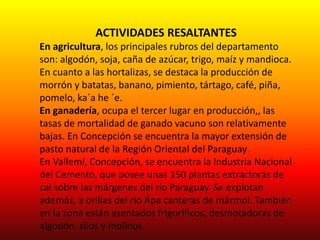 ACTIVIDADES RESALTANTES
En agricultura, los principales rubros del departamento
son: algodón, soja, caña de azúcar, trigo, maíz y mandioca.
En cuanto a las hortalizas, se destaca la producción de
morrón y batatas, banano, pimiento, tártago, café, piña,
pomelo, ka´a he ´e.
En ganadería, ocupa el tercer lugar en producción,, las
tasas de mortalidad de ganado vacuno son relativamente
bajas. En Concepción se encuentra la mayor extensión de
pasto natural de la Región Oriental del Paraguay.
En Vallemí, Concepción, se encuentra la Industria Nacional
del Cemento, que posee unas 150 plantas extractoras de
cal sobre las márgenes del río Paraguay. Se explotan
además, a orillas del río Ápa canteras de mármol. También
en la zona están asentados frigoríficos, desmotadoras de
algodón, silos y molinos.
 