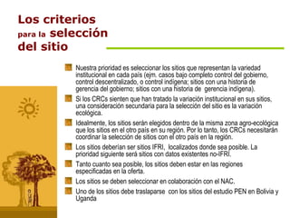 Los criterios para la  selección del sitio Nuestra prioridad es seleccionar los sitios que representan la variedad institucional en cada país (ejm. casos bajo completo control del gobierno, control descentralizado, o control indígena; sitios con una historia de gerencia del gobierno; sitios con una historia de  gerencia indígena). Si los CRCs sienten que han tratado la variación institucional en sus sitios, una consideración secundaria para la selección del sitio es la variación ecológica. Idealmente, los sitios serán elegidos dentro de la misma zona agro-ecológica que los sitios en el otro país en su región. Por lo tanto, los CRCs necesitarán coordinar la selección de sitios con el otro país en la región. Los sitios deberían ser sitios IFRI,  localizados donde sea posible. La prioridad siguiente será sitios con datos existentes no-IFRI. Tanto cuanto sea posible, los sitios deben estar en las regiones especificadas en la oferta. Los sitios se deben seleccionar en colaboración con el NAC. Uno de los sitios debe traslaparse  con los sitios del estudio PEN en Bolivia y Uganda 