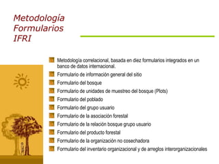 Metodología Formularios IFRI Metodología correlacional, basada en diez formularios integrados en un banco de datos internacional. Formulario de información general del sitio Formulario del bosque Formulario de unidades de muestreo del bosque (Plots) Formulario del poblado Formulario del grupo usuario Formulario de la asociación forestal Formulario de la relación bosque grupo usuario Formulario del producto forestal Formulario de la organización no cosechadora Formulario del inventario organizacional y de arreglos interorganizacionales 