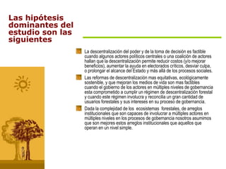 La descentralización del poder y de la toma de decisión es factible cuando algunos actores políticos centrales o una coalición de actores hallan que la descentralización permite reducir costos (y/o mejorar beneficios), aumentar la ayuda en electorados críticos, desviar culpa, o prolongar el alcance del Estado y más allá de los procesos sociales.  Las reformas de descentralización mas equitativas, ecológicamente sostenible, y que mejoran los medios de vida son mas factibles cuando el gobierno de los actores en múltiples niveles de gobernancia esta comprometido a cumplir un régimen de descentralización forestal y cuando este régimen involucra y reconcilia un gran cantidad de usuarios forestales y sus intereses en su proceso de gobernancia. Dada la complejidad de los  ecosistemas  forestales, de arreglos institucionales que son capaces de involucrar a múltiples actores en múltiples niveles en los procesos de gobernancia nosotros asumimos que son mejores estos arreglos institucionales que aquellos que operan en un nivel simple. Las hipótesis dominantes del estudio son las siguientes 