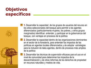 Objetivos específicos 1.  Desarrollar la capacidad  de los grupos de usuarios del recurso en los sitios seleccionados del bosque para permitir a los agentes diferenciados (particularmente mujeres, los pobres, y otros grupos marginados) identificar, entender, y participar en la gobernancia del bosque, con ventajas en procesos de la política   2.  Desarrollar la capacidad dentro de las organizaciones dominantes en el sector de la forestería, para entender los impactos de las políticas en agentes locales diferenciados y de adoptar  estrategias para la inclusión de tales agentes, dentro de procesos más amplios de la política   3.  Desarrollar las técnicas de supervisión eficaces para el uso en el nivel de comunidad para determinar los impactos de la descentralización y de otras reformas de los derechos de propiedad en recursos naturales y medios de vida.   