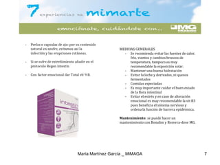 MEDIDAS GENERALES
- Se recomienda evitar las fuentes de calor,
frío, vientos y cambios bruscos de
temperatura, tampoco es muy
recomendable la exposición solar.
- Mantener una buena hidratación
- Evitar la leche y derivados, ni quesos
fermentados
- Comidas especiadas
- Es muy importante cuidar el buen estado
de la flora intestinal
- Evitar el estrés y en caso de alteración
emocional es muy recomendable la vit B3
pues beneficia el sistema nervioso y
ordena la función de barrera epidérmica.
Mantenimiento: se puede hacer un
mantenimiento con Bonalim y Resvera-dose MG.
María Martínez García _ MiMAGA 7
 