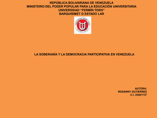 REPÚBLICA BOLIVARIANA DE VENEZUELA
MINISTERIO DEL PODER POPULAR PARA LA EDUCACIÓN UNIVERSITARIA
UNIVERSIDAD “FERMÍN TORO”
BARQUISIMET O ESTADO LAR
LA SOBERANÍA Y LA DEMOCRACIA PARTICIPATIVA EN VENEZUELA
AUTORA:
ROSANNY GUTIERREZ
C.I: 25461737
 