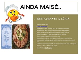 AINDA MAIS….. RESTAURANTE A LÚRIA  Telefone: 49 381 402 E-mail:  [email_address] Inaugurado a 23 de Julho de 1979 por Francisco Domingos (proprietário).Teve como início um pequeno café/adega da Aldeia com petiscos regionais.Com o decorrer dos anos foi Adquirindo o gosto e dedicação pela cozinha regional. . É um restaurante de referência em Tomar Dias de Encerramento: Encerra domingo à noite e segunda feira Especialidade da Casa: Açorda de Cilercas, Açorda de sável com sável frito,  Cabrito no forno com arroz de miudos, Lampreia com arroz de lampreia Horário : 12h às 15h e das 19h às 22h Preço Médio:  17,50 euros 