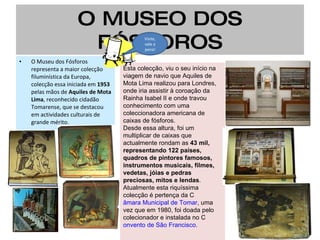 O MUSEO DOS FÓSFOROS O Museu dos Fósforos representa a maior colecção filuminística da Europa, colecção essa iniciada em  1953  pelas mãos de  Aquiles de Mota Lima , reconhecido cidadão Tomarense, que se destacou em actividades culturais de grande mérito. Esta colecção, viu o seu início na viagem de navio que Aquiles de Mota Lima realizou para Londres, onde iria assistir à coroação da Rainha Isabel II e onde travou conhecimento com uma coleccionadora americana de caixas de fósforos. Desde essa altura, foi um multiplicar de caixas que actualmente rondam as  43 mil, representando 122 países, quadros de pintores famosos, instrumentos musicais, filmes, vedetas, jóias e pedras preciosas, mitos e lendas .  Atualmente esta riquíssima colecção é pertença da C âmara Municipal de Tomar , uma vez que em 1980, foi doada pelo colecionador e instalada no C onvento de São Francisco . Visite, vale a pena! 