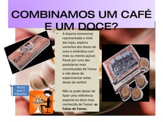 A doçaria tomarense representada a nível das lojas, explora variantes dos doces de ovos e amêndoa com mais ou menos açúcar. Passe por uma das pastelarias mais conceituadas de Tomar e não deixe de experimentar estes doces de sonho!  Não se pode deixar de fazer uma referência especial ao doce mais conhecido de Tomar:  as Fatias de Tomar.  MUITO BOM O PINGADO!! COMBINAMOS UM CAFÉ E UM DOCE? 