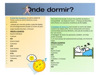Onde dormir? O hotel dos Templários  em plena cidade de Tomar, junto ao centro Histórico e zona comercial, rodeado por enormes jardins e pelo Rio Nabão, fica estrategicamente situado no centro do país.  Largo Cándido Dos Reis, 1 (Tomar) PREÇOS E QUARTOS Quarto individual 1 pessoa € 65 Quarto duplo 2 pessoas € 78 Suite duplex 2 pessoas € 135 Quarto superior 2 pessoas € 96   Este hotel está situado no local mais perfeito de beleza e tranquilidade  da cidade de Tomar - o Parque do Mouchão, entre flores e os meandros românticos do Rio Nabão.  A Estalagem de Santa Iria  está situada no centro da cidade, próximo da cidade velha. Há um restaurante com lareira,  recomendado pelo Guia Michelin, uma sala de reuniões e um bar com lareira.  A Estalagem de Santa Iria apresenta, também, um lindo jardim renovado  e um novo parque de estacionamento privado, em frente do hotel.  PREÇOS E QUARTOS Quarto individual  1 pessoa € 42 Quarto Duplo 2 pessoas € 50 Suite 2 adultos + 2 crianças € 90 Quarto twin 2 pessoas € 50 