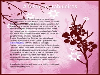 Fe sta que se realiza em Tomar de quatro em quatro anos, anima as suas ruas durante três dias sendo visitada por turistas de todos os cantos do mundo. Durante os dias que antecedem esta festa, os moradores de diversas ruas organizam-se para as decorar com vista à obtenção do prêmio da rua mais bonita, num concurso que se realiza no primeiro dia da festa, Sexta-feira à noite. Noite maravilhosa de cor, alegria, luz, som e festa que só termina já em plena madrugada.  O ponto alto da festa é no Domingo, com o cortejo dos tabuleiros a percorrer as ruas da cidade e que se inicia na P raça da República , em frente à Câmara Municipal.  Esta festa tem como origens o culto ao Espírito Santo, devoção criada pela Rainha Santa Isabel. Os tabuleiros que as mulheres transportam à cabeça eram, originariamente, oferendas ao Espírito Santo. Em média pesam 22 kg e são sempre da altura das mulheres que os transportam. Por vezes o seu peso aumenta pois nos cestos são metidas pedras de forma a baixar o centro de gravidade do tabuleiro para melhor equilíbrio.  A função dos homens é a de ajudarem as mulheres mas nunca transportam os tabuleiros.  A festa dos tabuleiros 