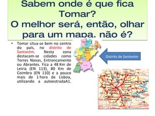 Sabem onde é que fica Tomar? O melhor será, então, olhar para um mapa, não é? Tomar situa-se bem no centro do país, no  distrito de Santarém . Nesta zona destacam-se cidades como Torres Novas, Entroncamento ou Abrantes. Fica a 48 Km de Leiria (EN 113), 80 Km de Coimbra (EN 110) e a pouco mais de 1 hora de Lisboa, utilizando a autoestradaA1. Distrito de Santarém 