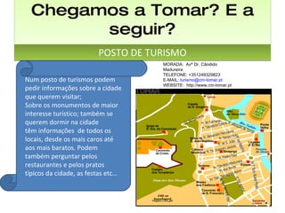Chegamos a Tomar? E a seguir? POSTO DE TURISMO MORADA:  Avª Dr. Cândido Madureira TELEFONE: +351249329823 E-MAIL:  [email_address] WEBSITE:  http://www.cm-tomar.pt Num posto de turismos podem pedir informações sobre a cidade que querem visitar; Sobre os monumentos de maior interesse turístico; também se querem dormir na cidade  têm informações  de todos os locais, desde os mais caros até aos mais baratos. Podem também perguntar pelos restaurantes e pelos pratos típicos da cidade, as festas etc… 
