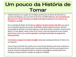 Um pouco da História de Tomar Cidade localizada nas margens do rio Nabão, pertencente ao distrito de Santarém na província do Ribatejo, com uma área de 351 km2 e 43.000 habitantes , foi conquistada aos Mouros por D. Afonso Henriques em  1147  sendo depois doada por este monarca aos Templários, em  1159 . Com a extinção da Ordem do Templo  em  1312  por decisão do Papa João XXII , que queria ver os templários banidos da Europa,  foi fundada a Ordem Militar de Cristo . Devido à necessidade de defender a fronteira algarvia, a sede desta Ordem transferiu-se para Castro Marim; 37 anos depois, voltou a fixar-se em Tomar, mais concretamente no seu castelo.  Assim Tomar viria a ser o centro originador e principal sustentador da epopeia dos Descobrimentos .  Foi elevada à categoria de cidade em  1844 , tendo sido visitada pela Rainha D. Maria II no ano seguinte. Tomar é hoje conhecida não só pelos seus monumentos fabulosos, dos quais se destaca o Convento de Cristo, mas também pelas suas potencialidades turísticas que proporciona a visita de inúmeras edificações históricas, relíquias arqueológicas, passeios pelos seus frondosos e frescos jardins e também ao longo do rio Nabão.  