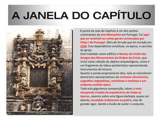 A janela da casa do Capítulo é um dos pontos culminantes da  arte Manuelina  em Portugal. Foi  aqui que se reuniram as cortes gerais convocadas por Filipe I de Portugal . Obra de Arruda que foi iniciada em  1510 . Esta dependência constituía, na época, a sacristia da igreja.  Está instalado neste edifício o  Museu da União dos Amigos dos Monumentos da Ordem de Cristo , que inclui vasta coleção de objetos arqueológicos, como é um fragmento de tábua quinhentista representando instrumentos de tortura. Quanto à janela propriamente dita, nela se vislumbram elementos representativos do  contacto ultramarino, sugestões vegetalistas, marítimas e realistas e um evidente sentido épico.  Toda esta gigantesca composição, talvez  a mais estupenda criação da arquitectura de todas as épocas,  assenta sobre uma figura barbada, quase um atlante,  esculpida rudemente na pedra , mas de grande vigor, dando a ilusão de suster o conjunto.  A JANELA DO CAPÍTULO 