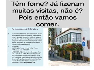 Têm fome? Já fizeram muitas visitas, não é? Pois então vamos comer. Restaurante A Bela Vista "A Bela Vista" é bastante fácil de encontrar. Situa-se perto da ponte velha do rio Nabão, que atravessa Tomar - facto que confere um ambiente bastante agradável ao restaurante. A gastronomia é singela, compondo-se de pratos típicos e simples da cozinha popular portuguesa. As sobremesas são caseiras, e o vinho provém da adega local. Localização Rua Marquês Pombal 6 Ponte Velha - Tomar Telefone  ver mais 249312870 MAIS INFORMAÇÃO Ambiente e decoração: Vista para a zona do rio Nabão. Mesas muito juntas e loiça tradicional e sólida ajudam à decoração de cariz tradicional. Dia(s) de Encerramento: Segundas (Jantares), Terças Especialidades: Peixe: bacalhau; pescada. Carne: vitela. Doces: sobremesas tradicionais caseiras.  Preço Médio: €15 