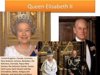 QueenElisabeth IIUnitedKingdom, Canada, Australia, New Zealand, Jamaica, Barbados, the Bahamas, Grenada, Papua New Guinea, theSolomonIslands, Tuvalu, Saint Lucia, Saint Vincent and theGrenadines, Belize, Antigua and Barbuda, and Saint Kitts and Nevis. 