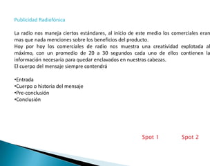 Publicidad Radiofónica

La radio nos maneja ciertos estándares, al inicio de este medio los comerciales eran
mas que nada menciones sobre los beneficios del producto.
Hoy por hoy los comerciales de radio nos muestra una creatividad explotada al
máximo, con un promedio de 20 a 30 segundos cada uno de ellos contienen la
información necesaria para quedar enclavados en nuestras cabezas.
El cuerpo del mensaje siempre contendrá

•Entrada
•Cuerpo o historia del mensaje
•Pre-conclusión
•Conclusión




                                                      Spot 1           Spot 2
 