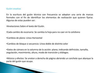Guión creativo

En la escritura del guión técnico con frecuencia se adoptan una serie de marcas
formales con el fin de identificar los elementos de realización que quieren fijarse.
Algunas de estas pueden ser:

•Anotaciones Sobre el texto del Guión.

•Cada cambio de escenario: Se cambia la hoja para no caer en lo cotidiano

•Cambios de plano: Línea Horizontal

•Cambios de bloque o secuencia: Línea doble de distinto color

•Datos de cámara en la columna de la acción: plano; indicando definición, tamaño,
angulación, movimiento, altura, modo de transición y diálogos.

•Música y efectos: Se anotan a derecha de página abriendo un corchete que abarque la
parte del guión que ocupa.
 